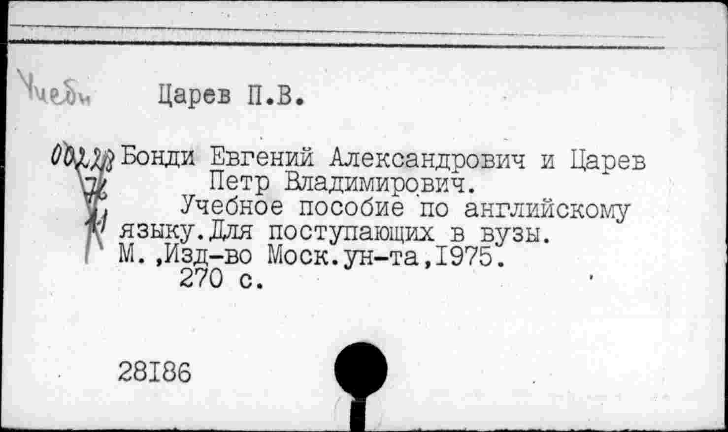 ﻿Царев П.В.
Бонди Евгений Александрович и Царев Петр Владимирович.
Учебное пособие по английскому языку. .Идя поступающих в вузы. М. ,Изд-во Моск.ун-та,1975.
270 с.
28186